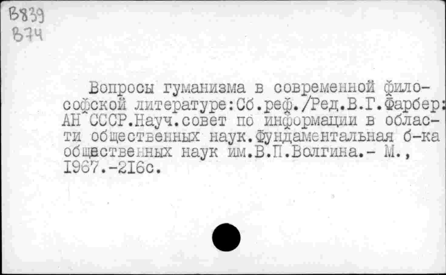 ﻿№3
Вопросы гуманизма в современной философской литературе:Сб.реф./Ред.В.Г.Фарбер АН ОССР.Науч.совет по информации в области общественных наук.Фундаментальная б-ка общественных наук рыл.В.П.Волгина.- 1.1., 1967.-216с.